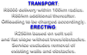 TRANSPORT: R8000 delivery within 100km radius.  R80/km additional thereafter. Offloading to be charged accordingly. ERECTING: R250/m based on soft soil and flat slope without trees/obstacles. Service excludes removal of existing walls and obstacles.